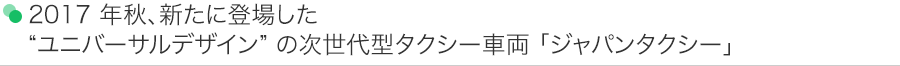 2017 年秋、新たに登場した“ユニバーサルデザイン” の次世代型タクシー車両 「ジャパンタクシー」